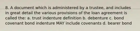 8. A document which is administered by a trustee, and includes in great detail the various provisions of the loan agreement is called the: a. trust indenture definition b. debenture c. bond covenant bond indenture MAY include covenants d. bearer bond