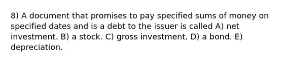 8) A document that promises to pay specified sums of money on specified dates and is a debt to the issuer is called A) net investment. B) a stock. C) gross investment. D) a bond. E) depreciation.