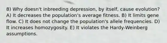 8) Why doesn't inbreeding depression, by itself, cause evolution? A) It decreases the population's average fitness. B) It limits gene flow. C) It does not change the population's allele frequencies. D) It increases homozygosity. E) It violates the Hardy-Weinberg assumptions.