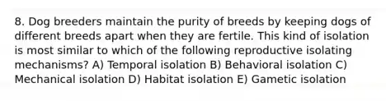 8. Dog breeders maintain the purity of breeds by keeping dogs of different breeds apart when they are fertile. This kind of isolation is most similar to which of the following reproductive isolating mechanisms? A) Temporal isolation B) Behavioral isolation C) Mechanical isolation D) Habitat isolation E) Gametic isolation