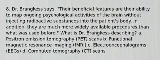 8. Dr. Brangkess says, "Their beneficial features are their ability to map ongoing psychological activities of the brain without injecting radioactive substances into the patient's body. In addition, they are much more widely available procedures than what was used before." What is Dr. Brangkess describing? a. Positron emission tomography (PET) scans b. Functional magnetic resonance imaging (fMRI) c. Electroencephalograms (EEGs) d. Computed tomography (CT) scans