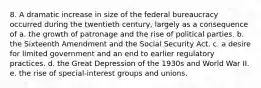 8. A dramatic increase in size of the federal bureaucracy occurred during the twentieth century, largely as a consequence of a. the growth of patronage and the rise of political parties. b. the Sixteenth Amendment and the Social Security Act. c. a desire for limited government and an end to earlier regulatory practices. d. the Great Depression of the 1930s and World War II. e. the rise of special-interest groups and unions.