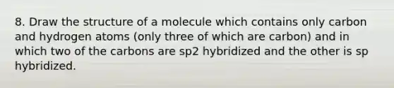 8. Draw the structure of a molecule which contains only carbon and hydrogen atoms (only three of which are carbon) and in which two of the carbons are sp2 hybridized and the other is sp hybridized.