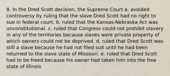 8. In the Dred Scott decision, the Supreme Court a. avoided controversy by ruling that the slave Dred Scott had no right to sue in federal court. b. ruled that the Kansas-Nebraska Act was unconstitutional. c. ruled that Congress could not prohibit slavery in any of the territories because slaves were private property of which owners could not be deprived. d. ruled that Dred Scott was still a slave because he had not filed suit until he had been returned to the slave state of Missouri. e. ruled that Dred Scott had to be freed because his owner had taken him into the free state of Illinois