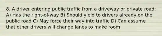 8. A driver entering public traffic from a driveway or private road: A) Has the right-of-way B) Should yield to drivers already on the public road C) May force their way into traffic D) Can assume that other drivers will change lanes to make room