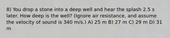 8) You drop a stone into a deep well and hear the splash 2.5 s later. How deep is the well? (Ignore air resistance, and assume the velocity of sound is 340 m/s.) A) 25 m B) 27 m C) 29 m D) 31 m