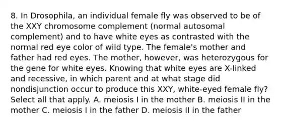 8. In Drosophila, an individual female fly was observed to be of the XXY chromosome complement (normal autosomal complement) and to have white eyes as contrasted with the normal red eye color of wild type. The female's mother and father had red eyes. The mother, however, was heterozygous for the gene for white eyes. Knowing that white eyes are X-linked and recessive, in which parent and at what stage did nondisjunction occur to produce this XXY, white-eyed female fly? Select all that apply. A. meiosis I in the mother B. meiosis II in the mother C. meiosis I in the father D. meiosis II in the father