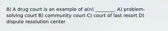 8) A drug court is an example of a(n) ________. A) problem-solving court B) community court C) court of last resort D) dispute resolution center