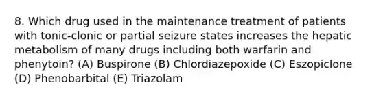 8. Which drug used in the maintenance treatment of patients with tonic-clonic or partial seizure states increases the hepatic metabolism of many drugs including both warfarin and phenytoin? (A) Buspirone (B) Chlordiazepoxide (C) Eszopiclone (D) Phenobarbital (E) Triazolam