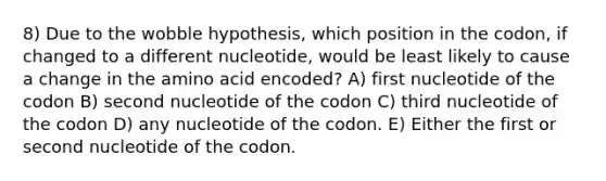 8) Due to the wobble hypothesis, which position in the codon, if changed to a different nucleotide, would be least likely to cause a change in the amino acid encoded? A) first nucleotide of the codon B) second nucleotide of the codon C) third nucleotide of the codon D) any nucleotide of the codon. E) Either the first or second nucleotide of the codon.