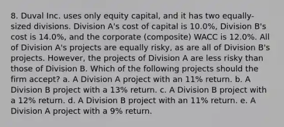 8. Duval Inc. uses only equity capital, and it has two equally-sized divisions. Division A's cost of capital is 10.0%, Division B's cost is 14.0%, and the corporate (composite) WACC is 12.0%. All of Division A's projects are equally risky, as are all of Division B's projects. However, the projects of Division A are less risky than those of Division B. Which of the following projects should the firm accept? a. A Division A project with an 11% return. b. A Division B project with a 13% return. c. A Division B project with a 12% return. d. A Division B project with an 11% return. e. A Division A project with a 9% return.