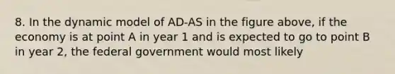 8. In the dynamic model of AD-AS in the figure above, if the economy is at point A in year 1 and is expected to go to point B in year 2, the federal government would most likely