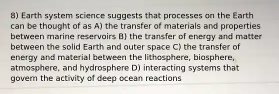 8) Earth system science suggests that processes on the Earth can be thought of as A) the transfer of materials and properties between marine reservoirs B) the transfer of energy and matter between the solid Earth and outer space C) the transfer of energy and material between the lithosphere, biosphere, atmosphere, and hydrosphere D) interacting systems that govern the activity of deep ocean reactions