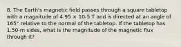 8. The Earth's magnetic field passes through a square tabletop with a magnitude of 4.95 × 10-5 T and is directed at an angle of 165° relative to the normal of the tabletop. If the tabletop has 1.50-m sides, what is the magnitude of the magnetic flux through it?