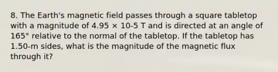 8. The Earth's magnetic field passes through a square tabletop with a magnitude of 4.95 × 10-5 T and is directed at an angle of 165° relative to the normal of the tabletop. If the tabletop has 1.50-m sides, what is the magnitude of the magnetic flux through it?