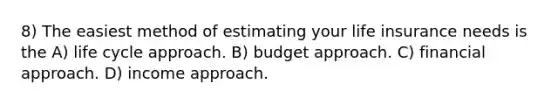 8) The easiest method of estimating your life insurance needs is the A) life cycle approach. B) budget approach. C) financial approach. D) income approach.