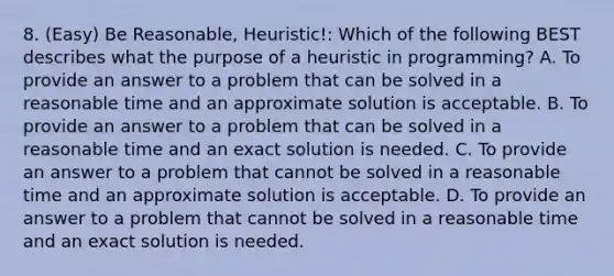 8. (Easy) Be Reasonable, Heuristic!: Which of the following BEST describes what the purpose of a heuristic in programming? A. To provide an answer to a problem that can be solved in a reasonable time and an approximate solution is acceptable. B. To provide an answer to a problem that can be solved in a reasonable time and an exact solution is needed. C. To provide an answer to a problem that cannot be solved in a reasonable time and an approximate solution is acceptable. D. To provide an answer to a problem that cannot be solved in a reasonable time and an exact solution is needed.