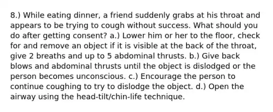 8.) While eating dinner, a friend suddenly grabs at his throat and appears to be trying to cough without success. What should you do after getting consent? a.) Lower him or her to the floor, check for and remove an object if it is visible at the back of the throat, give 2 breaths and up to 5 abdominal thrusts. b.) Give back blows and abdominal thrusts until the object is dislodged or the person becomes unconscious. c.) Encourage the person to continue coughing to try to dislodge the object. d.) Open the airway using the head-tilt/chin-life technique.