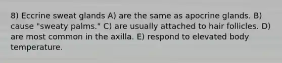 8) Eccrine sweat glands A) are the same as apocrine glands. B) cause "sweaty palms." C) are usually attached to hair follicles. D) are most common in the axilla. E) respond to elevated body temperature.