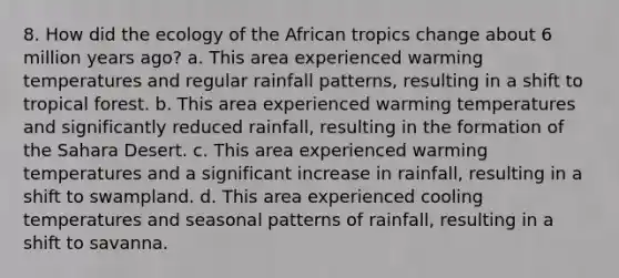 8. How did the ecology of the African tropics change about 6 million years ago? a. This area experienced warming temperatures and regular rainfall patterns, resulting in a shift to tropical forest. b. This area experienced warming temperatures and significantly reduced rainfall, resulting in the formation of the Sahara Desert. c. This area experienced warming temperatures and a significant increase in rainfall, resulting in a shift to swampland. d. This area experienced cooling temperatures and seasonal patterns of rainfall, resulting in a shift to savanna.