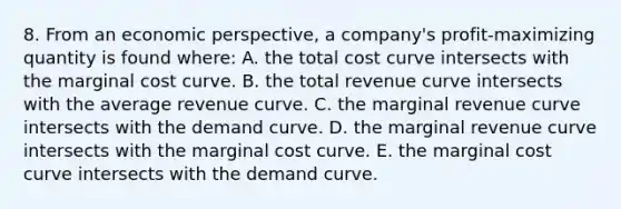 8. From an economic perspective, a company's profit-maximizing quantity is found where: A. the total cost curve intersects with the marginal cost curve. B. the total revenue curve intersects with the average revenue curve. C. the marginal revenue curve intersects with the demand curve. D. the marginal revenue curve intersects with the marginal cost curve. E. the marginal cost curve intersects with the demand curve.