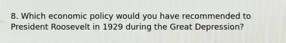 8. Which economic policy would you have recommended to President Roosevelt in 1929 during the Great Depression?