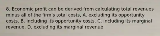 8. Economic profit can be derived from calculating total revenues minus all of the firm's total costs, A. excluding its opportunity costs. B. including its opportunity costs. C. including its marginal revenue. D. excluding its marginal revenue