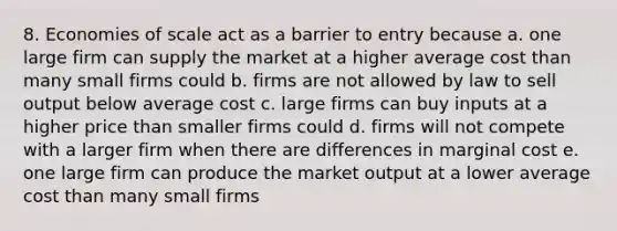 8. Economies of scale act as a barrier to entry because a. one large firm can supply the market at a higher average cost than many small firms could b. firms are not allowed by law to sell output below average cost c. large firms can buy inputs at a higher price than smaller firms could d. firms will not compete with a larger firm when there are differences in marginal cost e. one large firm can produce the market output at a lower average cost than many small firms