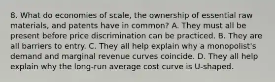 8. What do economies of scale, the ownership of essential raw materials, and patents have in common? A. They must all be present before price discrimination can be practiced. B. They are all barriers to entry. C. They all help explain why a monopolist's demand and marginal revenue curves coincide. D. They all help explain why the long-run average cost curve is U-shaped.