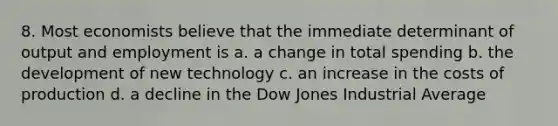 8. Most economists believe that the immediate determinant of output and employment is a. a change in total spending b. the development of new technology c. an increase in the costs of production d. a decline in the Dow Jones Industrial Average