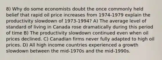 8) Why do some economists doubt the once commonly held belief that rapid oil price increases from 1974-1979 explain the productivity slowdown of 1973-1994? A) The average level of standard of living in Canada rose dramatically during this period of time B) The productivity slowdown continued even when oil prices declined. C) Canadian firms never fully adapted to high oil prices. D) All high income countries experienced a growth slowdown between the mid-1970s and the mid-1990s.