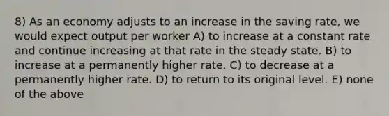 8) As an economy adjusts to an increase in the saving rate, we would expect output per worker A) to increase at a constant rate and continue increasing at that rate in the steady state. B) to increase at a permanently higher rate. C) to decrease at a permanently higher rate. D) to return to its original level. E) none of the above