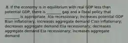 .8. If the economy is in equilibrium with real GDP less than potential GDP, there is ________ gap and a fiscal policy that ________ is appropriate. A)a recessionary; increases potential GDP B)an inflationary; increases aggregate demand C)an inflationary; decreases aggregate demand D)a recessionary; decreases aggregate demand E)a recessionary; increases aggregate demand