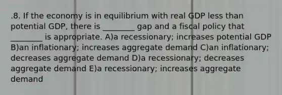 .8. If the economy is in equilibrium with real GDP less than potential GDP, there is ________ gap and a fiscal policy that ________ is appropriate. A)a recessionary; increases potential GDP B)an inflationary; increases aggregate demand C)an inflationary; decreases aggregate demand D)a recessionary; decreases aggregate demand E)a recessionary; increases aggregate demand