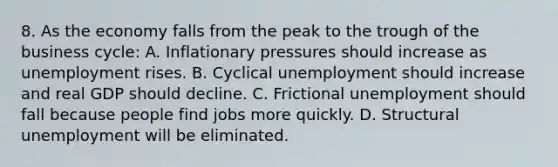 8. As the economy falls from the peak to the trough of the business cycle: A. Inflationary pressures should increase as unemployment rises. B. Cyclical unemployment should increase and real GDP should decline. C. Frictional unemployment should fall because people find jobs more quickly. D. Structural unemployment will be eliminated.