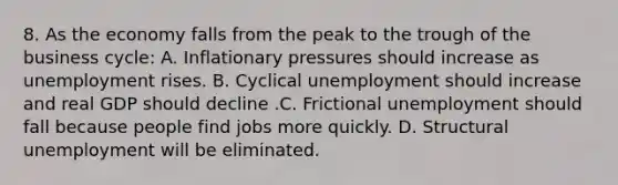 8. As the economy falls from the peak to the trough of the business cycle: A. Inflationary pressures should increase as unemployment rises. B. Cyclical unemployment should increase and real GDP should decline .C. Frictional unemployment should fall because people find jobs more quickly. D. Structural unemployment will be eliminated.