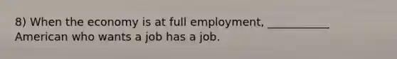 8) When the economy is at full employment, ___________ American who wants a job has a job.