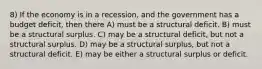 8) If the economy is in a recession, and the government has a budget deficit, then there A) must be a structural deficit. B) must be a structural surplus. C) may be a structural deficit, but not a structural surplus. D) may be a structural surplus, but not a structural deficit. E) may be either a structural surplus or deficit.