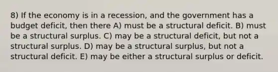 8) If the economy is in a recession, and the government has a budget deficit, then there A) must be a structural deficit. B) must be a structural surplus. C) may be a structural deficit, but not a structural surplus. D) may be a structural surplus, but not a structural deficit. E) may be either a structural surplus or deficit.