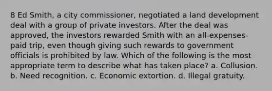 8 Ed Smith, a city commissioner, negotiated a land development deal with a group of private investors. After the deal was approved, the investors rewarded Smith with an all-expenses-paid trip, even though giving such rewards to government officials is prohibited by law. Which of the following is the most appropriate term to describe what has taken place? a. Collusion. b. Need recognition. c. Economic extortion. d. Illegal gratuity.