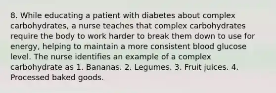 8. While educating a patient with diabetes about complex carbohydrates, a nurse teaches that complex carbohydrates require the body to work harder to break them down to use for energy, helping to maintain a more consistent blood glucose level. The nurse identifies an example of a complex carbohydrate as 1. Bananas. 2. Legumes. 3. Fruit juices. 4. Processed baked goods.