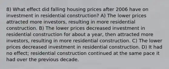 8) What effect did falling housing prices after 2006 have on investment in residential construction? A) The lower prices attracted more investors, resulting in more residential construction. B) The lower prices decreased investment in residential construction for about a year, then attracted more investors, resulting in more residential construction. C) The lower prices decreased investment in residential construction. D) It had no effect; residential construction continued at the same pace it had over the previous decade.