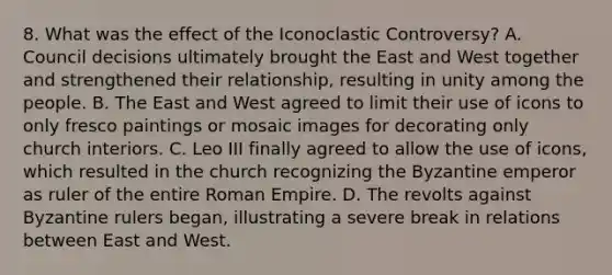 8. What was the effect of the Iconoclastic Controversy? A. Council decisions ultimately brought the East and West together and strengthened their relationship, resulting in unity among the people. B. The East and West agreed to limit their use of icons to only fresco paintings or mosaic images for decorating only church interiors. C. Leo III finally agreed to allow the use of icons, which resulted in the church recognizing the Byzantine emperor as ruler of the entire Roman Empire. D. The revolts against Byzantine rulers began, illustrating a severe break in relations between East and West.