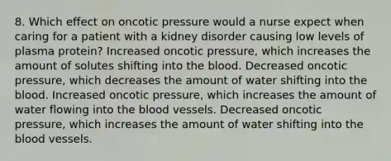 8. Which effect on oncotic pressure would a nurse expect when caring for a patient with a kidney disorder causing low levels of plasma protein? Increased oncotic pressure, which increases the amount of solutes shifting into the blood. Decreased oncotic pressure, which decreases the amount of water shifting into the blood. Increased oncotic pressure, which increases the amount of water flowing into the blood vessels. Decreased oncotic pressure, which increases the amount of water shifting into the blood vessels.