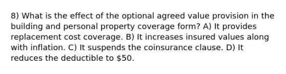 8) What is the effect of the optional agreed value provision in the building and personal property coverage form? A) It provides replacement cost coverage. B) It increases insured values along with inflation. C) It suspends the coinsurance clause. D) It reduces the deductible to 50.