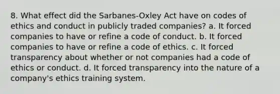 8. What effect did the Sarbanes-Oxley Act have on codes of ethics and conduct in publicly traded companies? a. It forced companies to have or refine a code of conduct. b. It forced companies to have or refine a <a href='https://www.questionai.com/knowledge/kU0dRLRkkX-code-of-ethics' class='anchor-knowledge'>code of ethics</a>. c. It forced transparency about whether or not companies had a code of ethics or conduct. d. It forced transparency into the nature of a company's ethics training system.