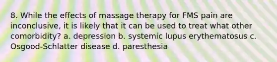 8. While the effects of massage therapy for FMS pain are inconclusive, it is likely that it can be used to treat what other comorbidity? a. depression b. systemic lupus erythematosus c. Osgood-Schlatter disease d. paresthesia