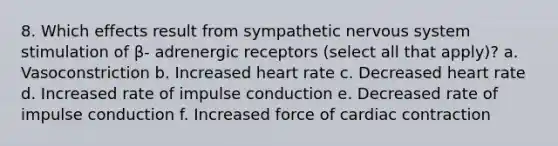 8. Which effects result from sympathetic nervous system stimulation of β- adrenergic receptors (select all that apply)? a. Vasoconstriction b. Increased heart rate c. Decreased heart rate d. Increased rate of impulse conduction e. Decreased rate of impulse conduction f. Increased force of cardiac contraction