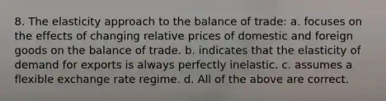 8. The elasticity approach to the balance of trade: a. focuses on the effects of changing relative prices of domestic and foreign goods on the balance of trade. b. indicates that the elasticity of demand for exports is always perfectly inelastic. c. assumes a flexible exchange rate regime. d. All of the above are correct.