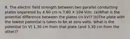 8. The electric field strength between two parallel conducting plates separated by 4.60 cm is 7.60 ✕ 104 V/m. (a)What is the potential difference between the plates (in kV)? (b)The plate with the lowest potential is taken to be at zero volts. What is the potential (in V) 1.30 cm from that plate (and 3.30 cm from the other)?